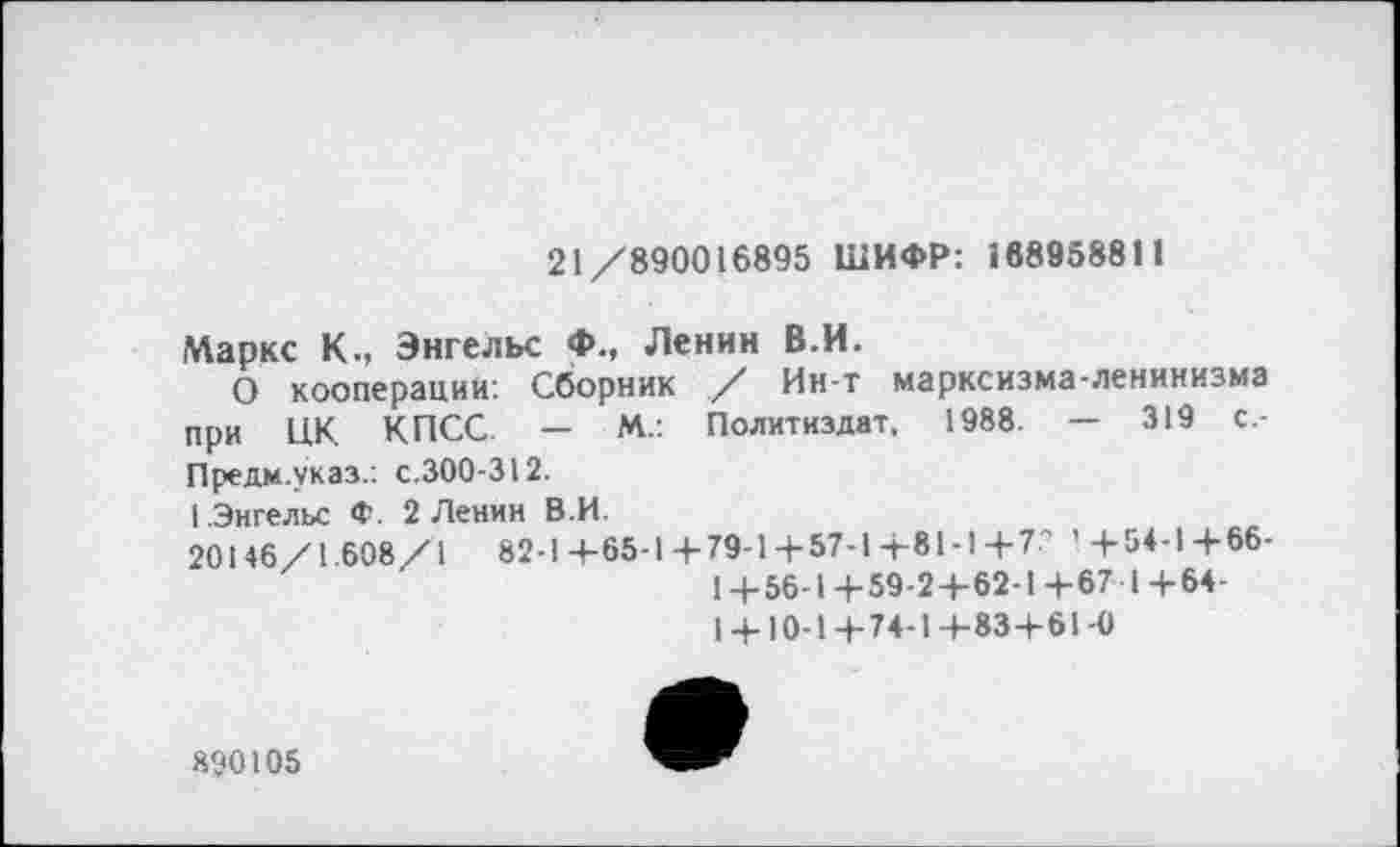 ﻿21/890016895 ШИФР: 188958811
Маркс К., Энгельс Ф., Ленин В.И.
О кооперации: Сборник / Ин-т марксизма-ленинизма при ЦК КПСС. - М.: Политиздат, 1988. - 319 с-Предм.указ.: с.300-312.
1 .Энгельс Ф. 2 Ленин В.И.
20146/1.608/1	82-1+65-1 + 79-1+57-1+81-14-7' '+54-1+66-
1 +56-1 +59-2+62-1 +67 I +64-
1 + 10-1+74-1+83+61-0
890105